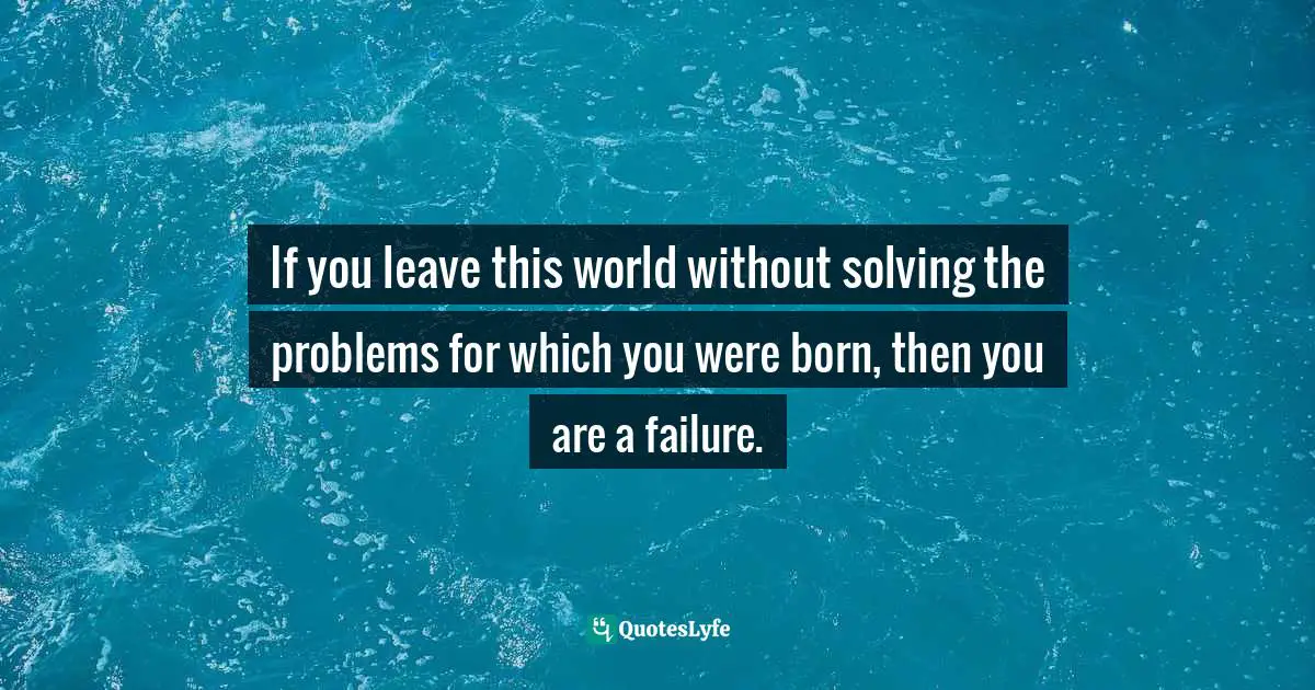 If you leave this world without solving the problems for which you were born, then you are a failure.