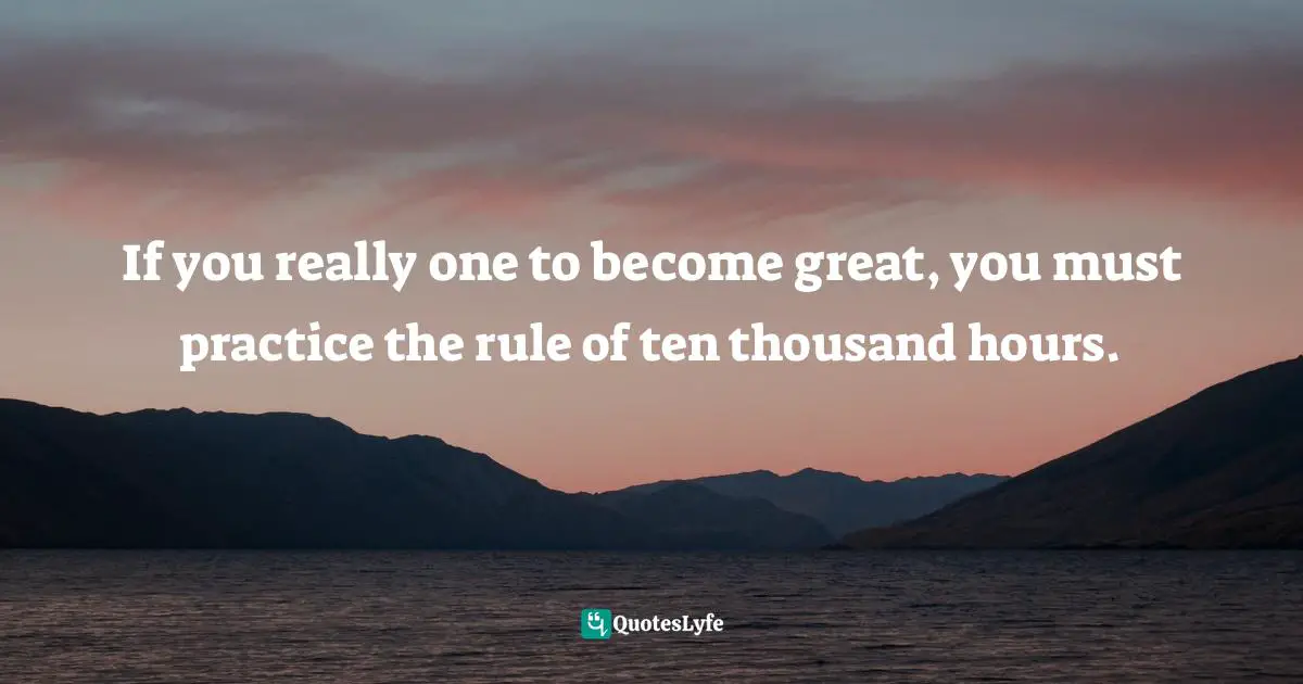 If you really one to become great, you must practice the rule of ten thousand hours.