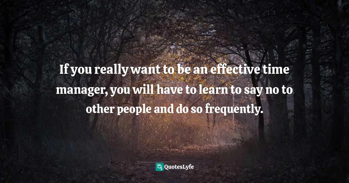If you really want to be an effective time manager, you will have to learn to say no to other people and do so frequently.