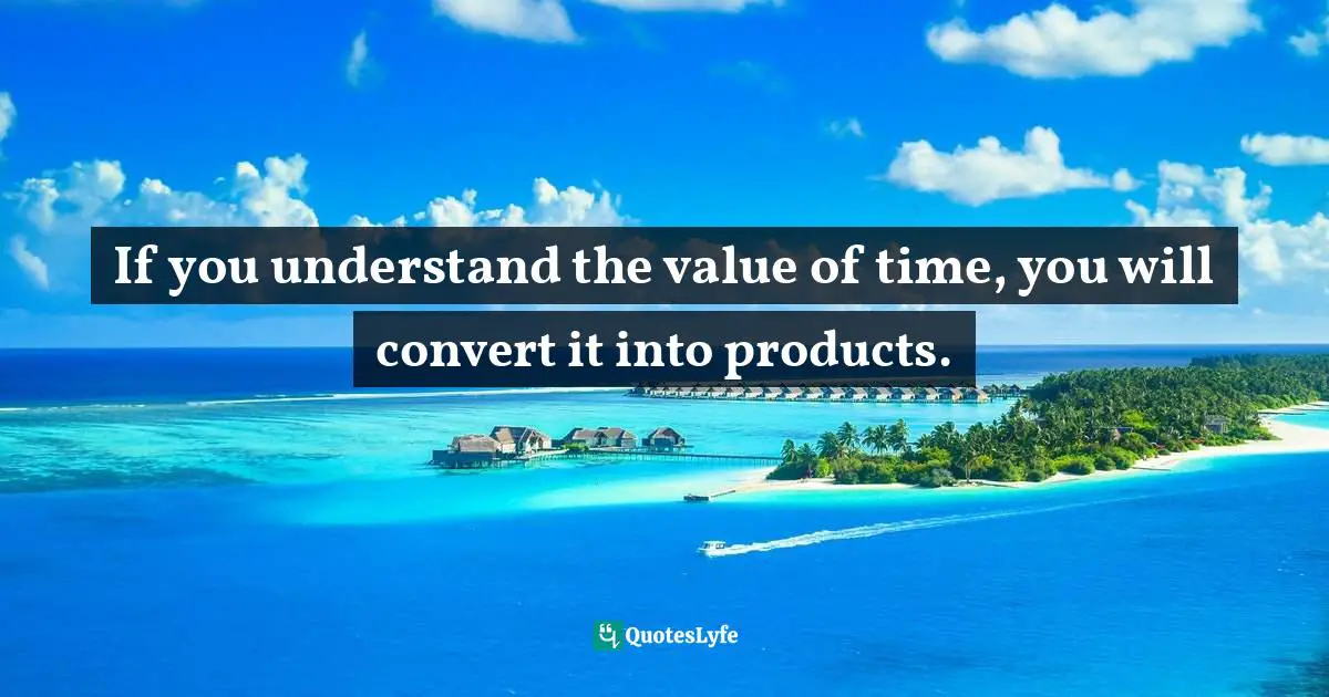 If you understand the value of time, you will convert it into products.
