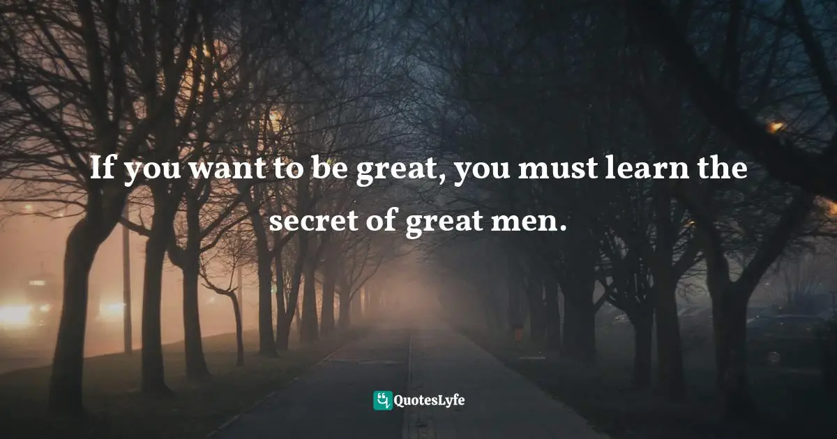 If you want to be great, you must learn the secret of great men.