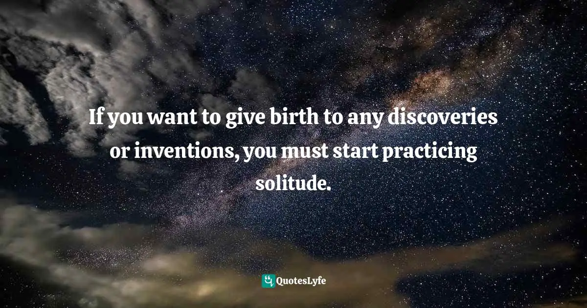 If you want to give birth to any discoveries or inventions, you must start practicing solitude.