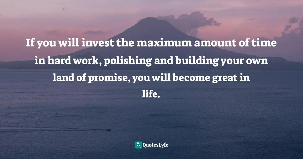 If you will invest the maximum amount of time in hard work, polishing and building your own land of promise, you will become great in life.