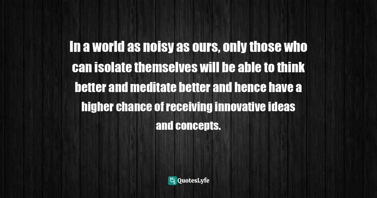 In a world as noisy as ours, only those who can isolate themselves will be able to think better and meditate better and hence have a higher chance of receiving innovative ideas and concepts.