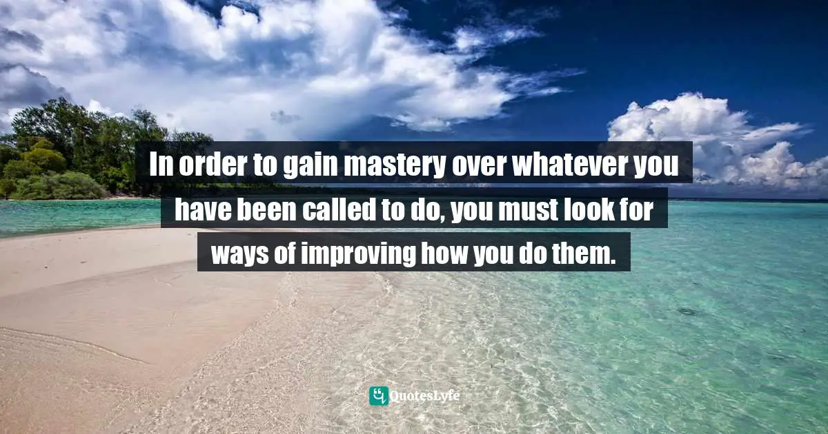 In order to gain mastery over whatever you have been called to do, you must look for ways of improving how you do them.