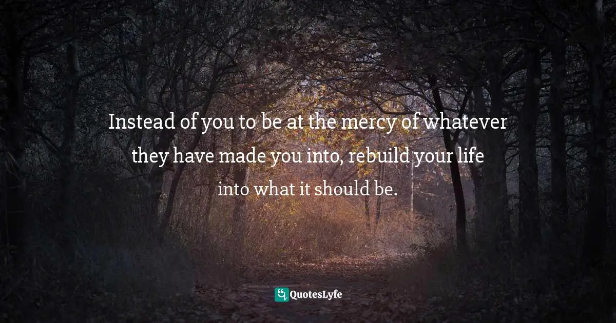 Instead of you to be at the mercy of whatever they have made you into, rebuild your life into what it should be.
