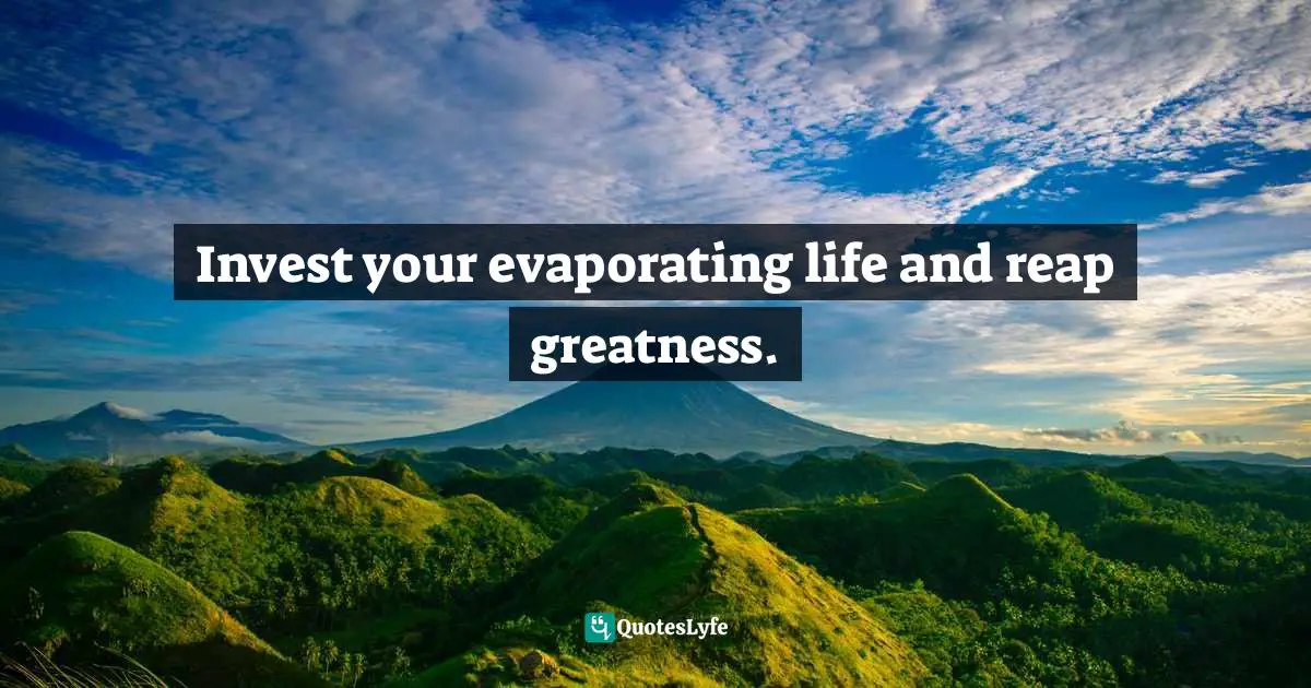 Invest your evaporating life and reap greatness.