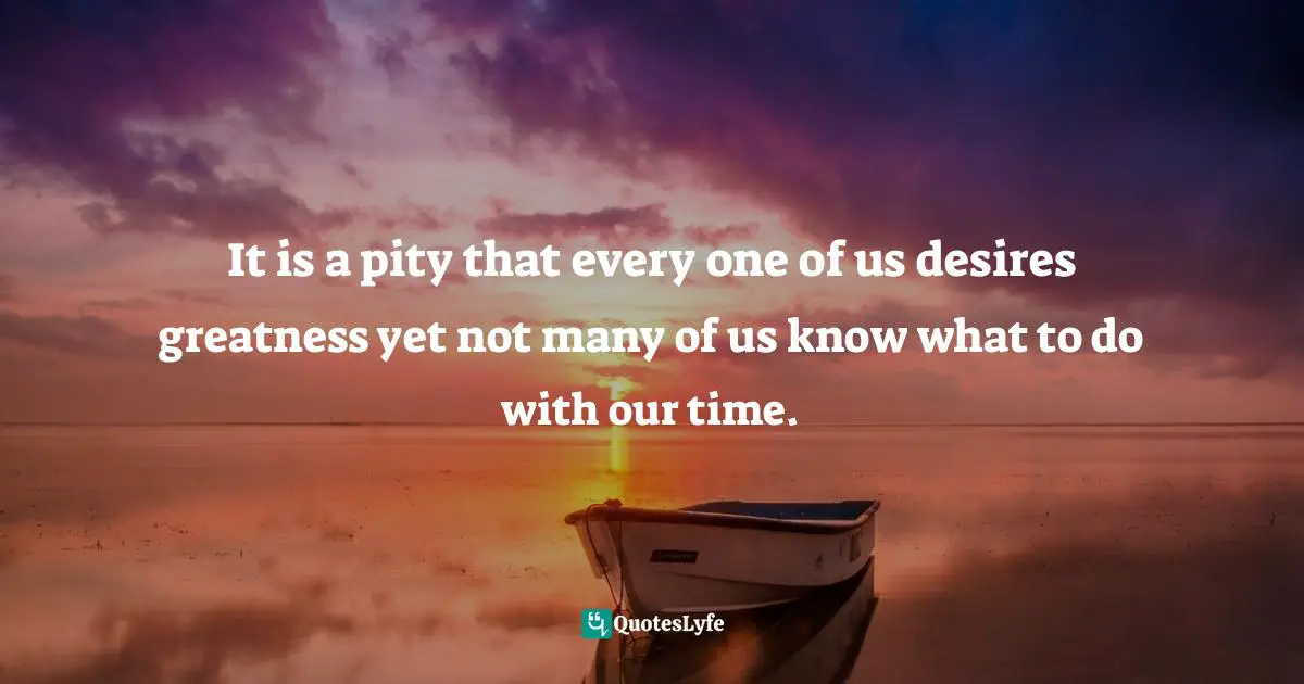 It is a pity that every one of us desires greatness yet not many of us know what to do with our time.
