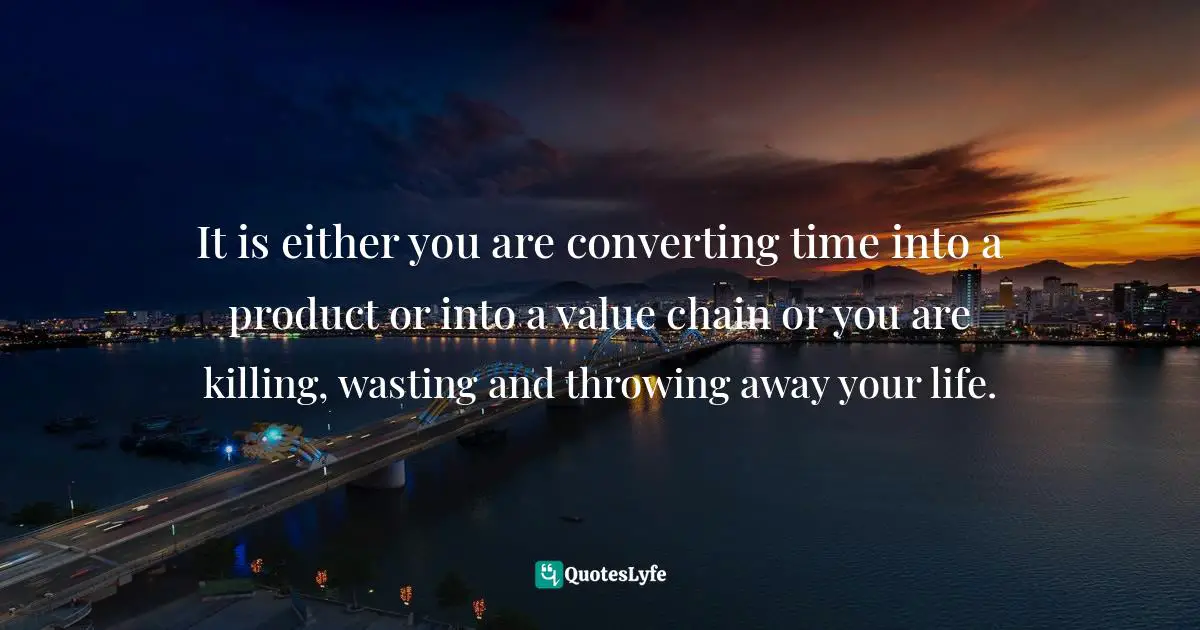 It is either you are converting time into a product or into a value chain or you are killing, wasting and throwing away your life.