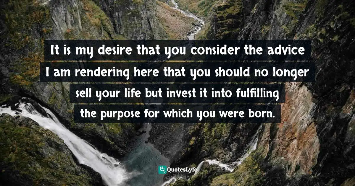 It is my desire that you consider the advice I am rendering here that you should no longer sell your life but invest it into fulfilling the purpose for which you were born.