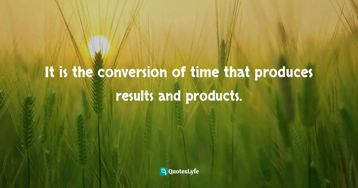It is the conversion of time that produces results and products.