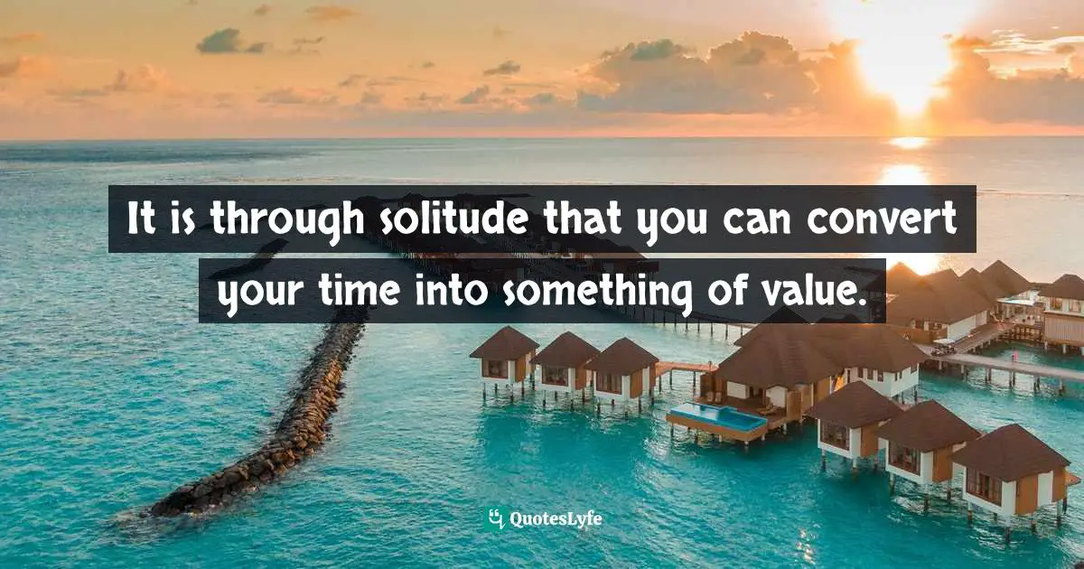 It is through solitude that you can convert your time into something of value.