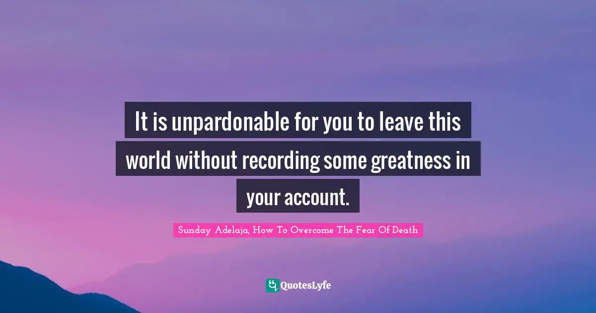 Sunday Adelaja, How To Overcome The Fear Of Death Quotes: "It is unpardonable for you to leave this world without recording some greatness in your account."