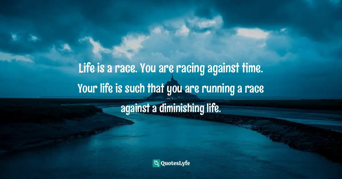 Life is a race. You are racing against time. Your life is such that you are running a race against a diminishing life.