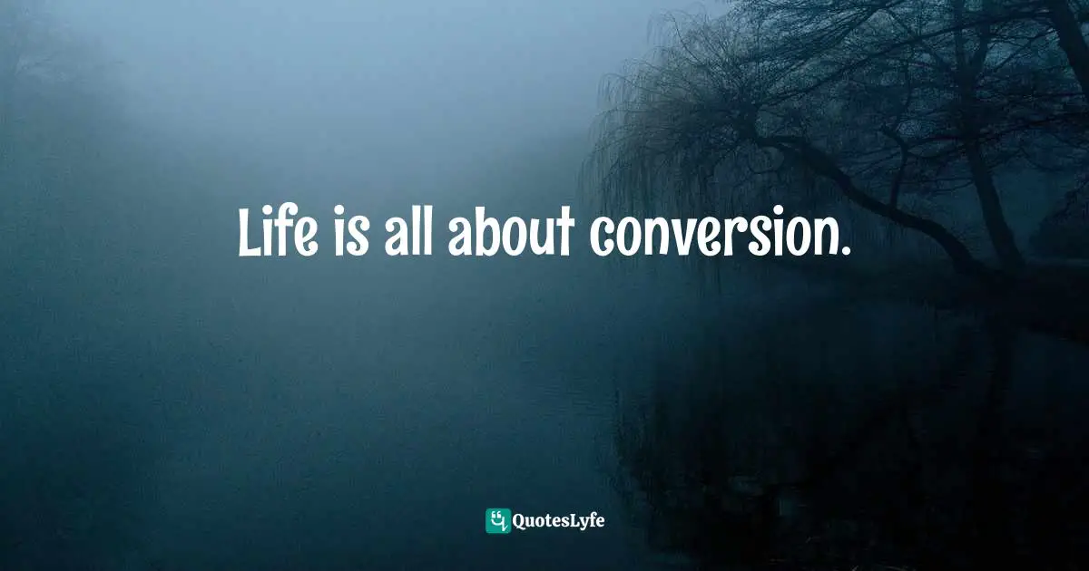 Life is all about conversion.