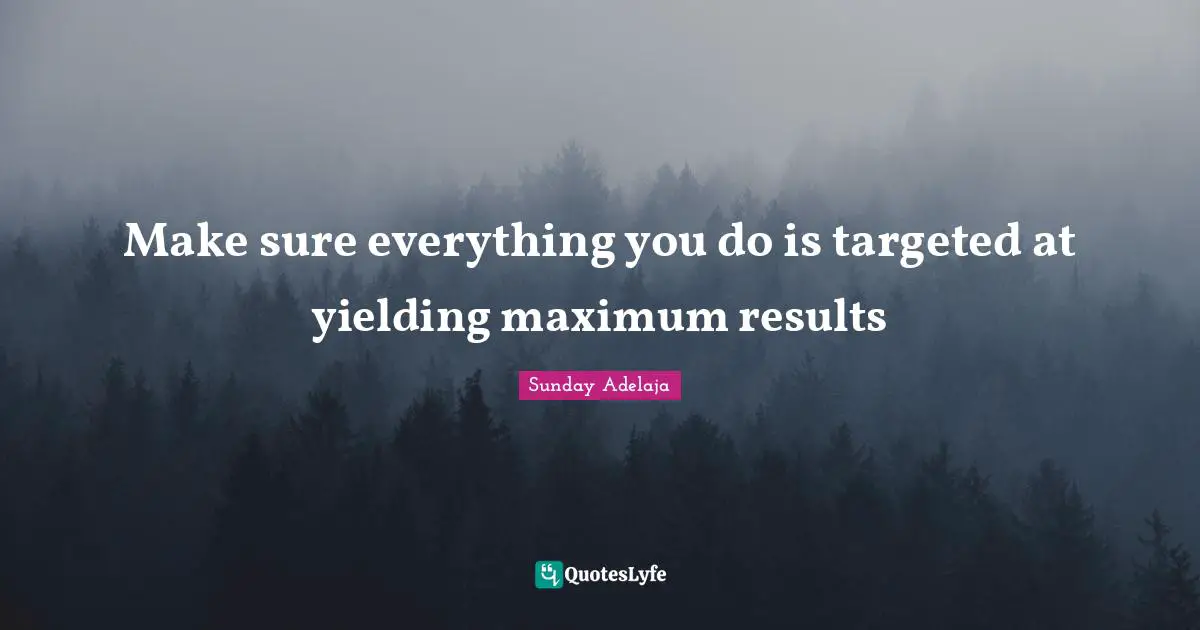 Make sure everything you do is targeted at yielding maximum results