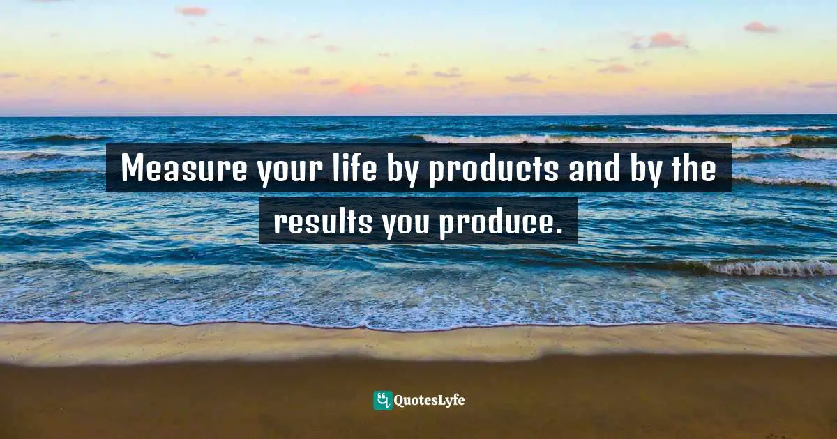 Measure your life by products and by the results you produce.