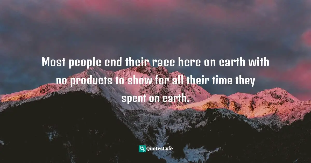 Most people end their race here on earth with no products to show for all their time they spent on earth.