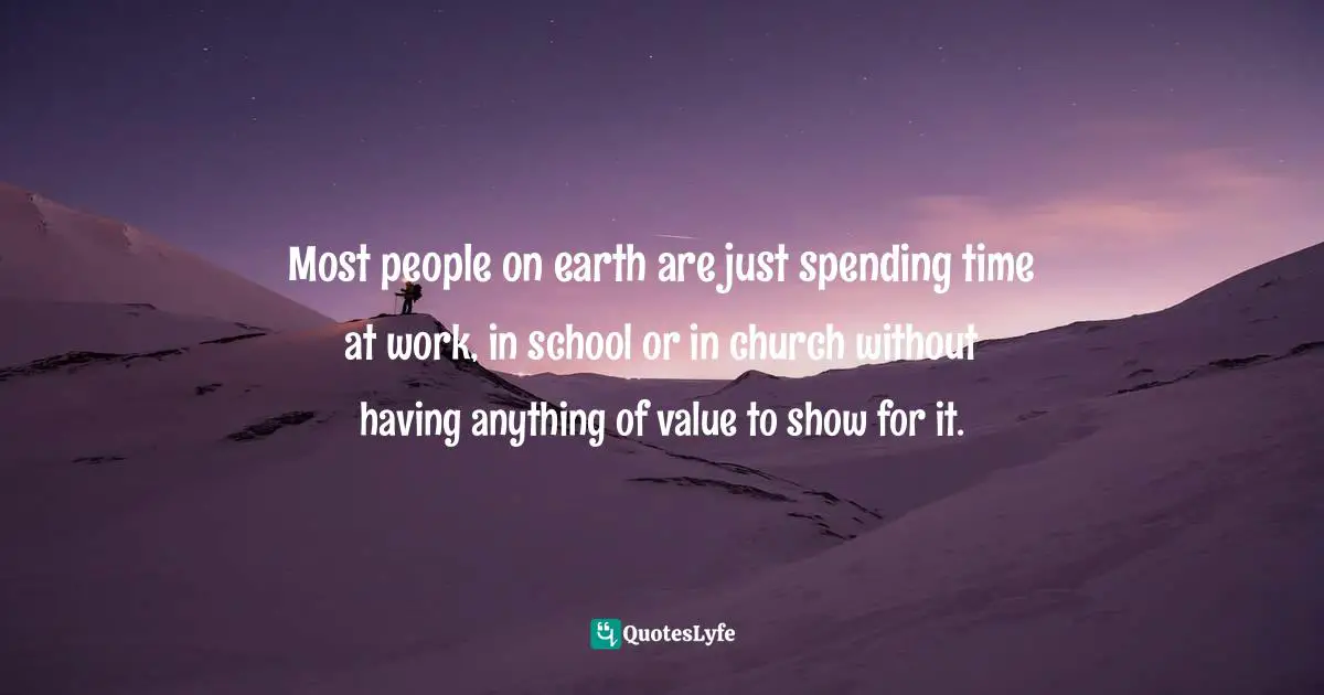 Most people on earth are just spending time at work, in school or in church without having anything of value to show for it.