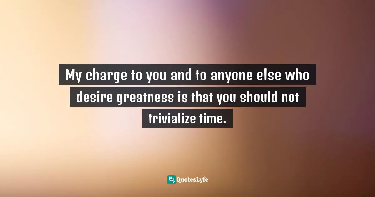 My charge to you and to anyone else who desire greatness is that you should not trivialize time.