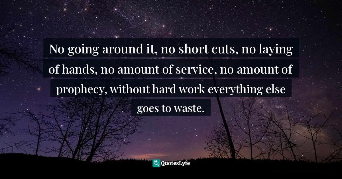 No going around it, no short cuts, no laying of hands, no amount of service, no amount of prophecy, without hard work everything else goes to waste.