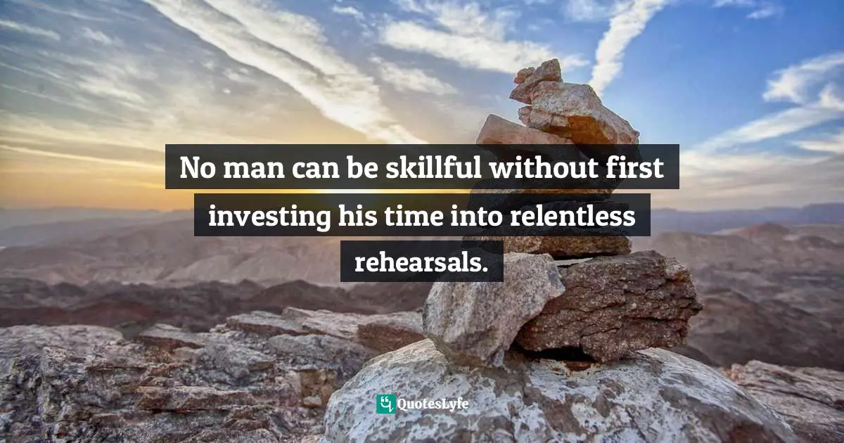 No man can be skillful without first investing his time into relentless rehearsals.
