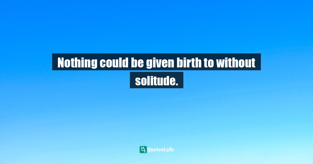 Nothing could be given birth to without solitude.