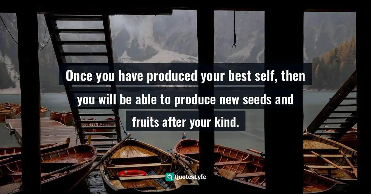 Once you have produced your best self, then you will be able to produce new seeds and fruits after your kind.