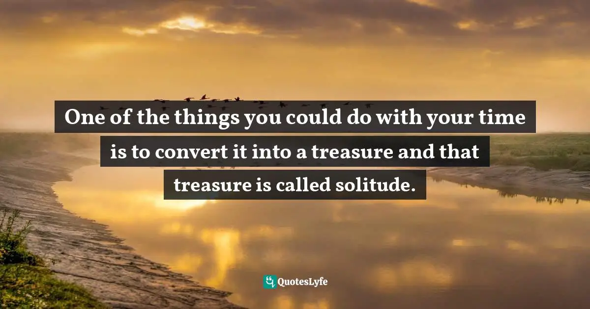 One of the things you could do with your time is to convert it into a treasure and that treasure is called solitude.