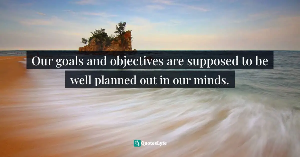 Our goals and objectives are supposed to be well planned out in our minds.