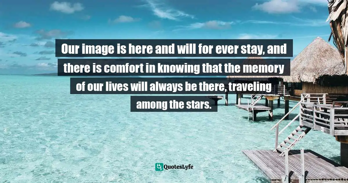 Our image is here and will for ever stay, and there is comfort in knowing that the memory of our lives will always be there, traveling among the stars.