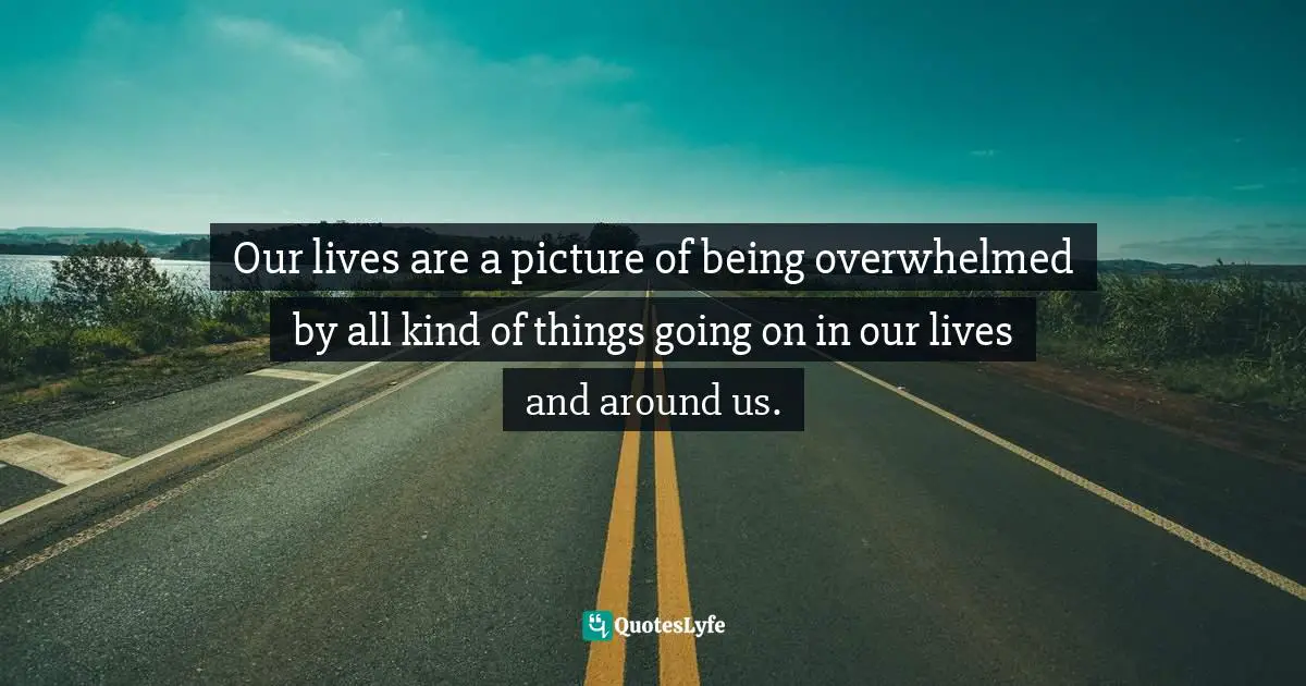 Our lives are a picture of being overwhelmed by all kind of things going on in our lives and around us.