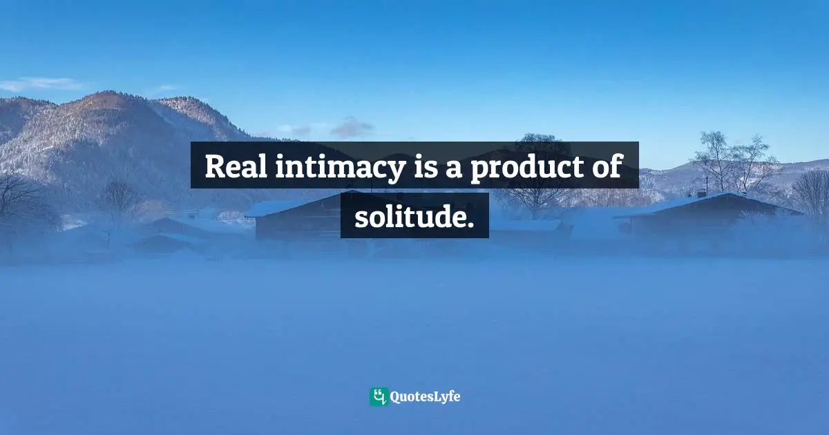 Real intimacy is a product of solitude.