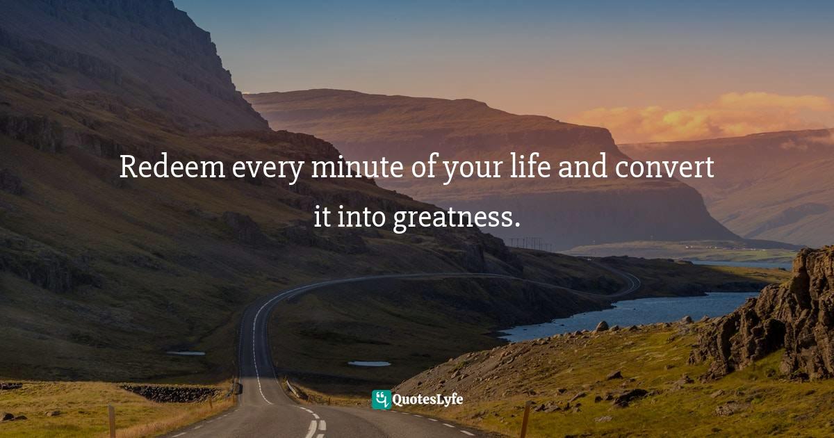 Redeem every minute of your life and convert it into greatness.