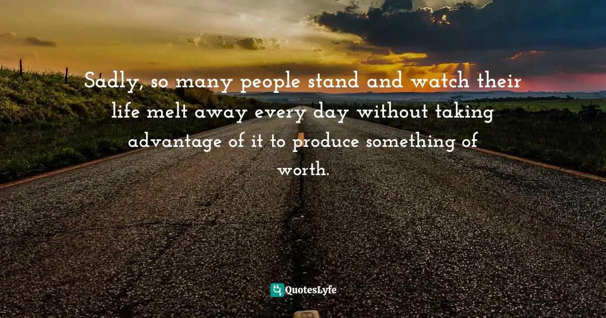 Sadly, so many people stand and watch their life melt away every day without taking advantage of it to produce something of worth.