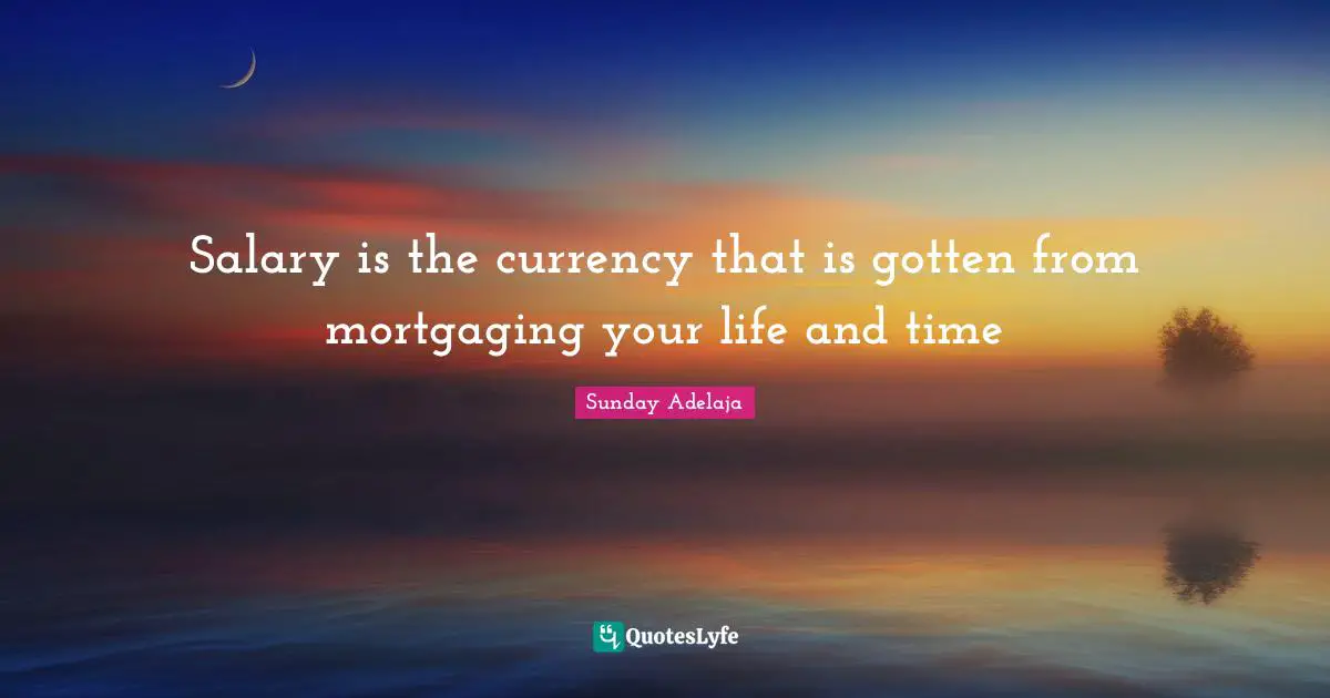 Salary is the currency that is gotten from mortgaging your life and time