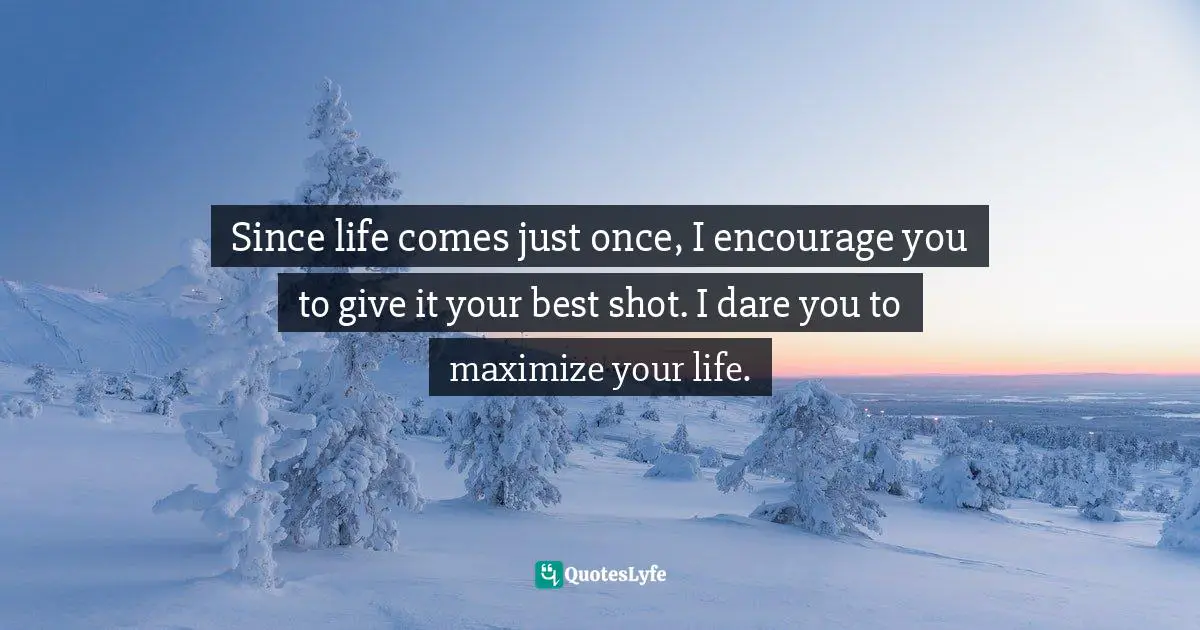 Since life comes just once, I encourage you to give it your best shot. I dare you to maximize your life.