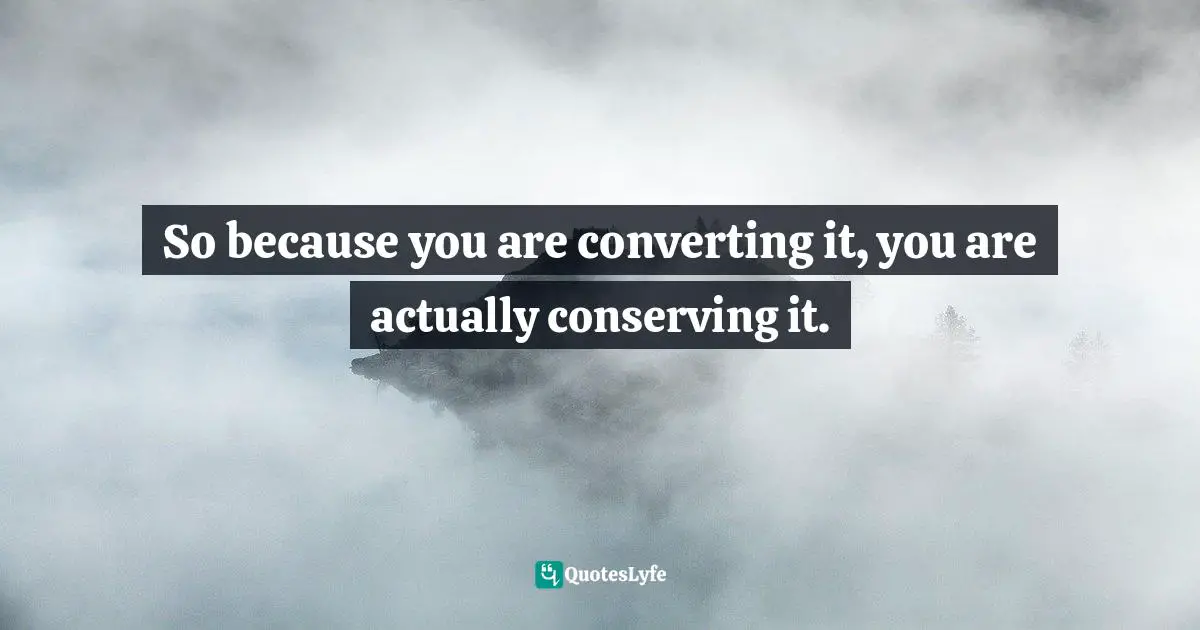 So because you are converting it, you are actually conserving it.