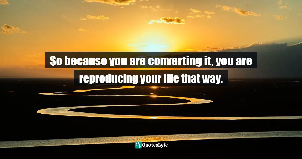 So because you are converting it, you are reproducing your life that way.
