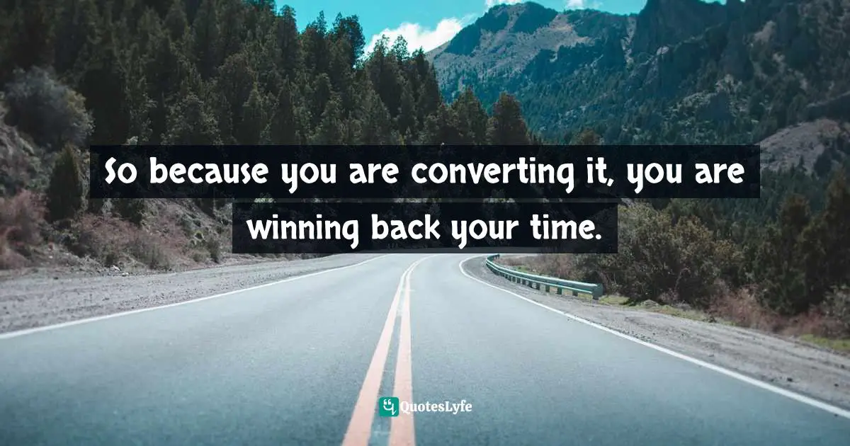 So because you are converting it, you are winning back your time.