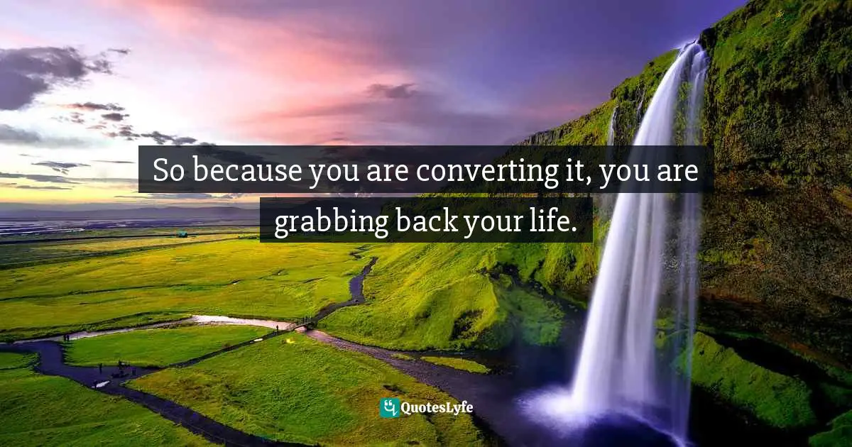 So because you are converting it, you are grabbing back your life.