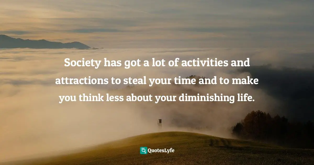Society has got a lot of activities and attractions to steal your time and to make you think less about your diminishing life.