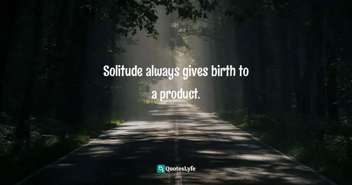 Solitude always gives birth to a product.