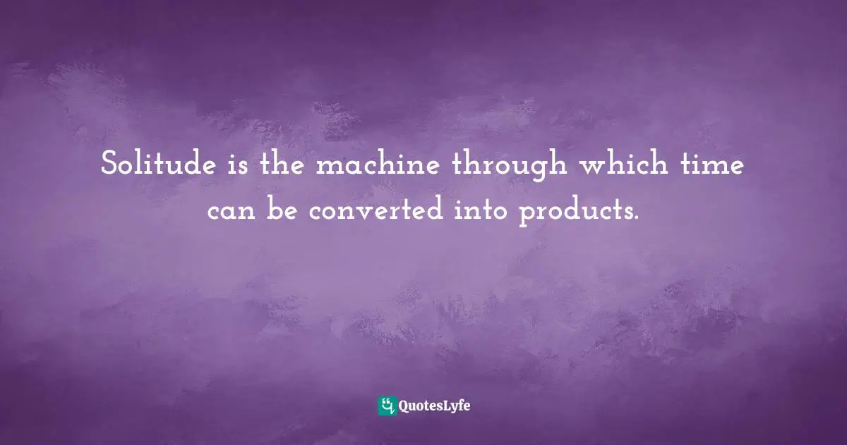 Solitude is the machine through which time can be converted into products.