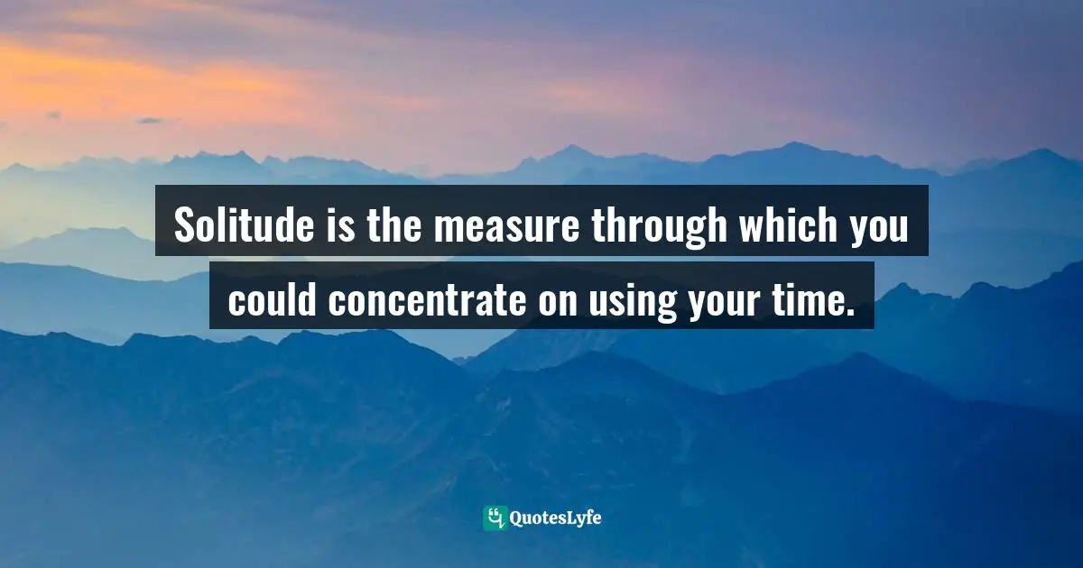 Solitude is the measure through which you could concentrate on using your time.
