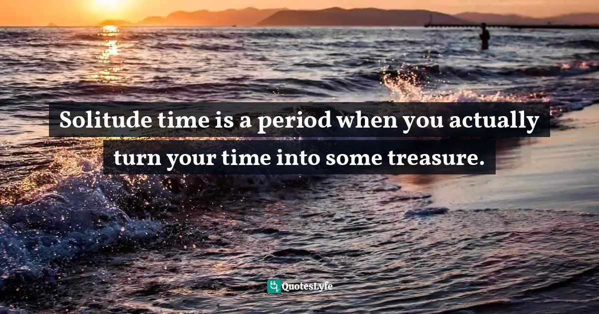 Solitude time is a period when you actually turn your time into some treasure.