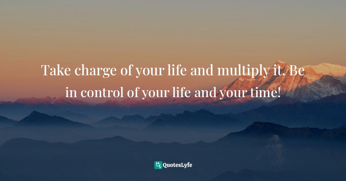 Take charge of your life and multiply it. Be in control of your life and your time!