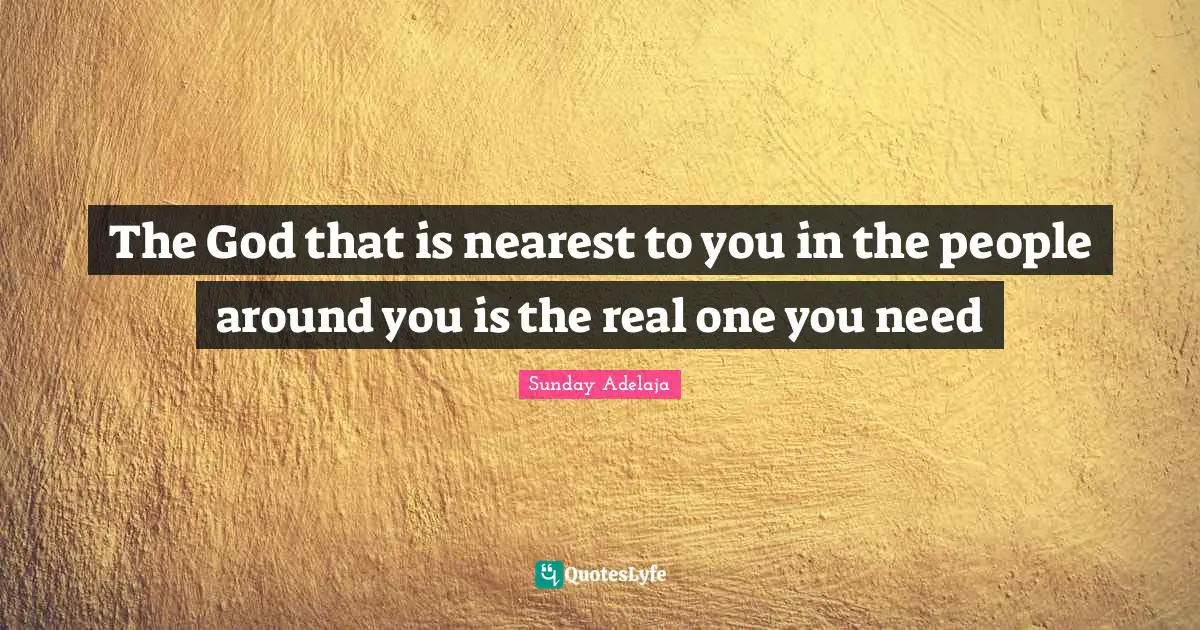 The God that is nearest to you in the people around you is the real one you need
