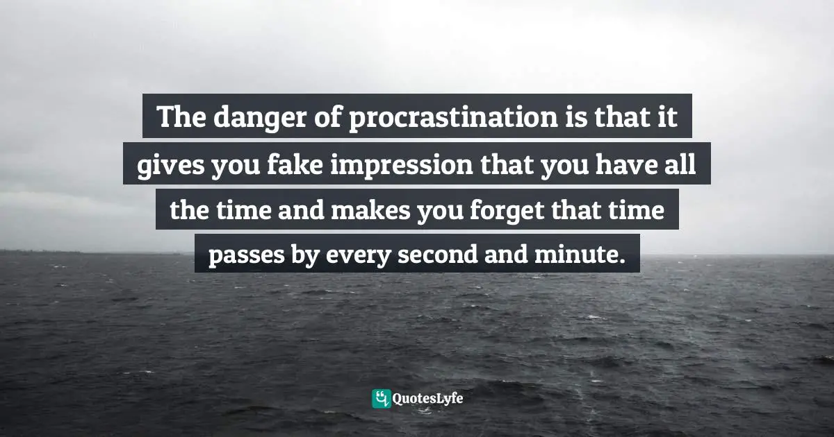The danger of procrastination is that it gives you fake impression that you have all the time and makes you forget that time passes by every second and minute.