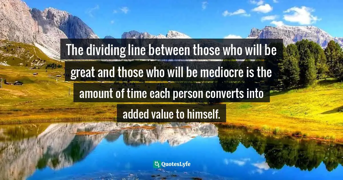 The dividing line between those who will be great and those who will be mediocre is the amount of time each person converts into added value to himself.